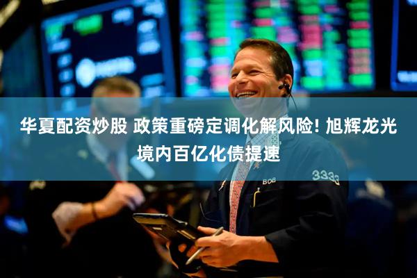 华夏配资炒股 政策重磅定调化解风险! 旭辉龙光境内百亿化债提速