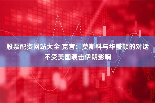 股票配资网站大全 克宫：莫斯科与华盛顿的对话不受美国袭击伊朗影响