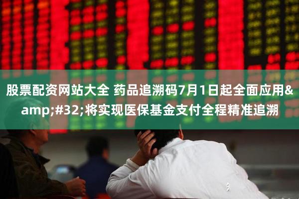 股票配资网站大全 药品追溯码7月1日起全面应用&#32;将实现医保基金支付全程精准追溯