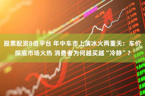 股票配资8倍平台 年中车市上演冰火两重天：车价探底市场火热 消费者为何越买越“冷静”？