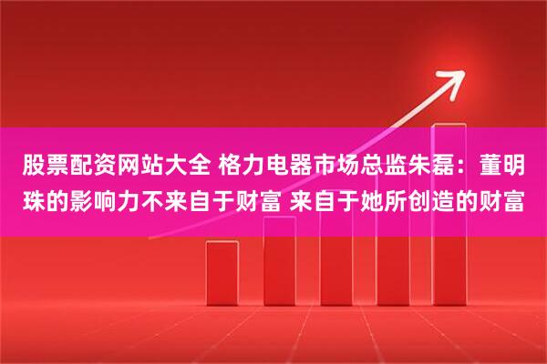 股票配资网站大全 格力电器市场总监朱磊：董明珠的影响力不来自于财富 来自于她所创造的财富