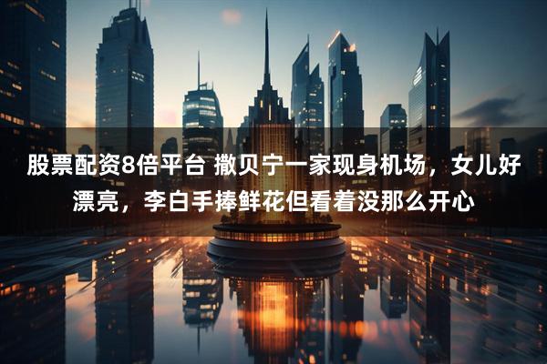 股票配资8倍平台 撒贝宁一家现身机场，女儿好漂亮，李白手捧鲜花但看着没那么开心