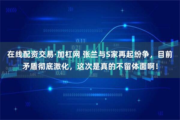 在线配资交易·加杠网 张兰与S家再起纷争，目前矛盾彻底激化，这次是真的不留体面啊！