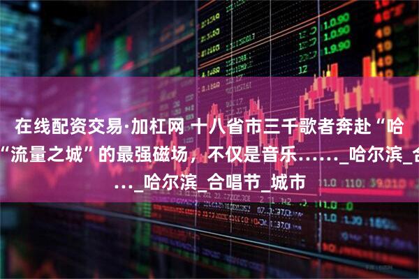 在线配资交易·加杠网 十八省市三千歌者奔赴“哈夏”｜这座“流量之城”的最强磁场，不仅是音乐……_哈尔滨_合唱节_城市