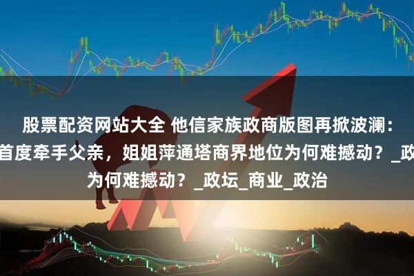 股票配资网站大全 他信家族政商版图再掀波澜：佩通坦停职后首度牵手父亲，姐姐萍通塔商界地位为何难撼动？_政坛_商业_政治