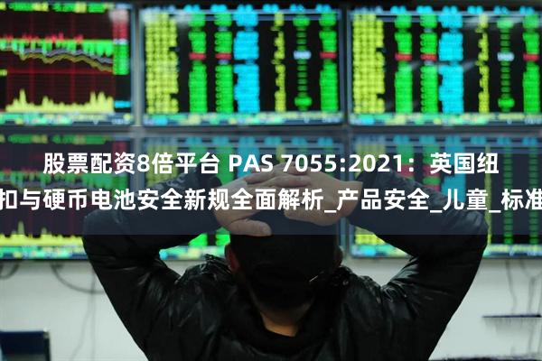 股票配资8倍平台 PAS 7055:2021：英国纽扣与硬币电池安全新规全面解析_产品安全_儿童_标准