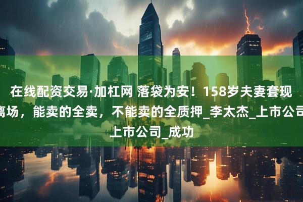在线配资交易·加杠网 落袋为安！158岁夫妻套现10亿离场，能卖的全卖，不能卖的全质押_李太杰_上市公司_成功