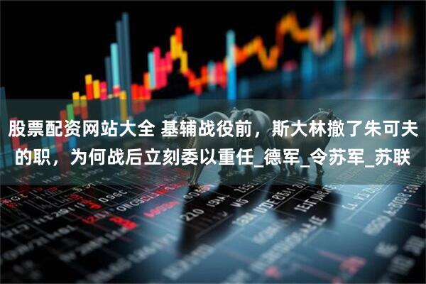 股票配资网站大全 基辅战役前，斯大林撤了朱可夫的职，为何战后立刻委以重任_德军_令苏军_苏联