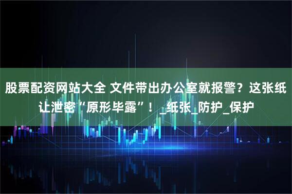 股票配资网站大全 文件带出办公室就报警？这张纸让泄密“原形毕露”！_纸张_防护_保护