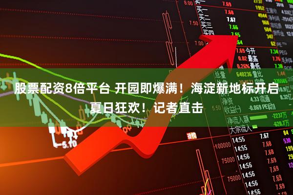 股票配资8倍平台 开园即爆满！海淀新地标开启夏日狂欢！记者直击