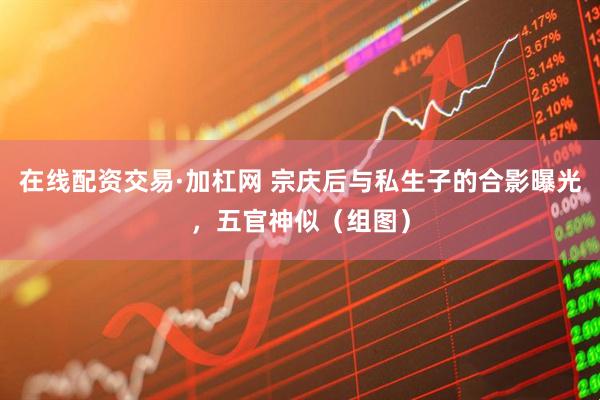 在线配资交易·加杠网 宗庆后与私生子的合影曝光，五官神似（组图）
