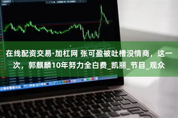 在线配资交易·加杠网 张可盈被吐槽没情商，这一次，郭麒麟10年努力全白费_凯丽_节目_观众