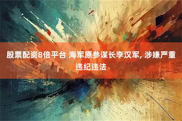 股票配资8倍平台 海军原参谋长李汉军, 涉嫌严重违纪违法