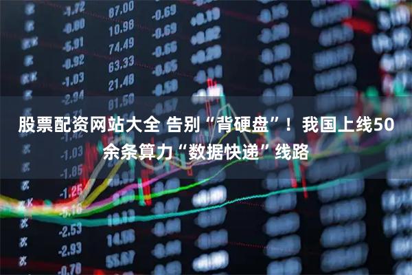 股票配资网站大全 告别“背硬盘”！我国上线50余条算力“数据快递”线路