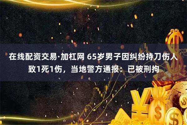 在线配资交易·加杠网 65岁男子因纠纷持刀伤人致1死1伤，当地警方通报：已被刑拘