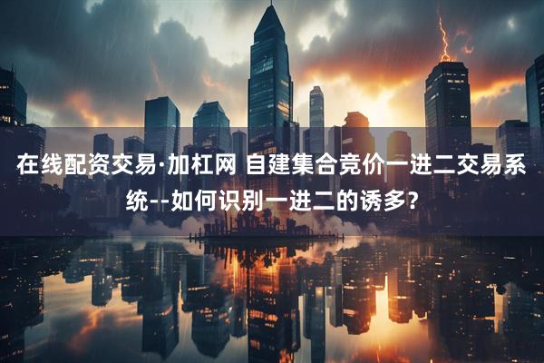 在线配资交易·加杠网 自建集合竞价一进二交易系统--如何识别一进二的诱多?