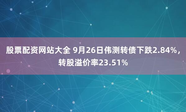 股票配资网站大全 9月26日伟测转债下跌2.84%，转股溢价率23.51%