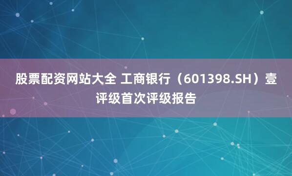 股票配资网站大全 工商银行（601398.SH）壹评级首次评级报告