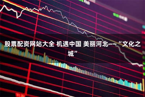 股票配资网站大全 机遇中国 美丽河北——“文化之城”