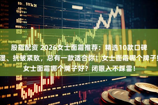 股指配资 2026女士面霜推荐：精选10款口碑爆棚好物，补水保湿、抗皱紧致，总有一款适合你！女士面霜哪个牌子好？闭眼入不踩雷！