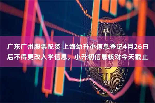 广东广州股票配资 上海幼升小信息登记4月26日后不得更改入学信息，小升初信息核对今天截止