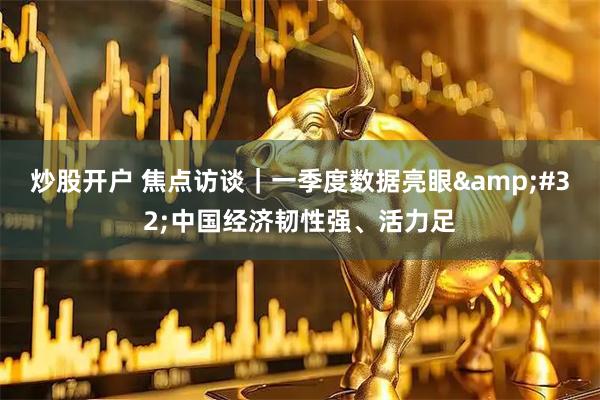 炒股开户 焦点访谈｜一季度数据亮眼 中国经济韧性强、活力足