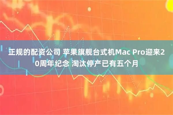 正规的配资公司 苹果旗舰台式机Mac Pro迎来20周年纪念 淘汰停产已有五个月